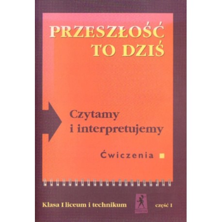 PRZESZŁOŚĆ TO DZIŚ. CZYTAMY I INTERPRETUJEMY. ĆWICZENIA. KLASA I LICEUM I TECHNIKUM. CZĘŚĆ I